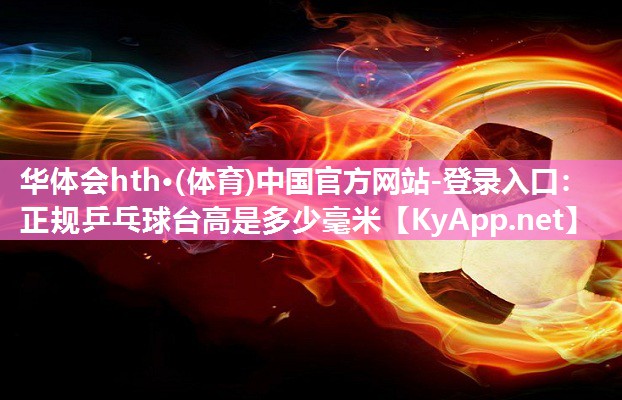 华体会hth·(体育)中国官方网站-登录入口：正规乒乓球台高是多少毫米